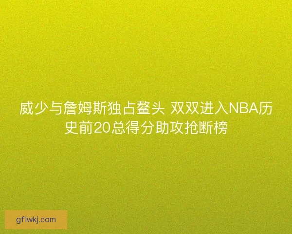 威少与詹姆斯独占鳌头 双双进入NBA历史前20总得分助攻抢断榜