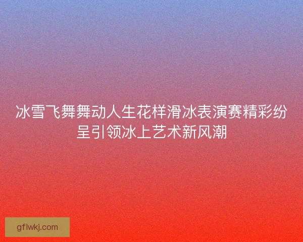 冰雪飞舞舞动人生花样滑冰表演赛精彩纷呈引领冰上艺术新风潮