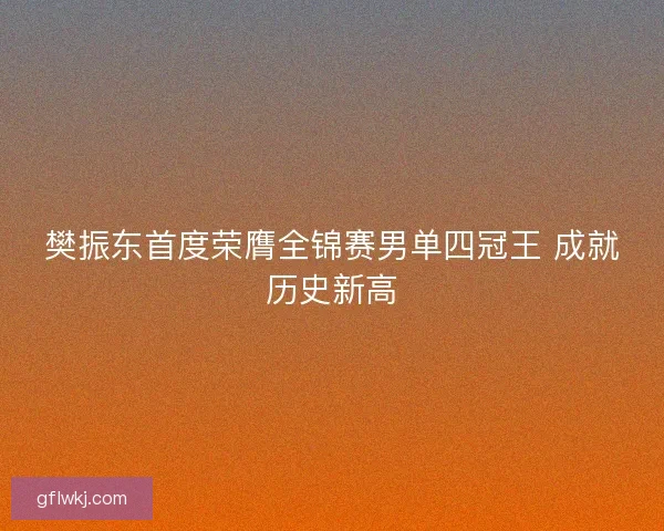 樊振东首度荣膺全锦赛男单四冠王 成就历史新高