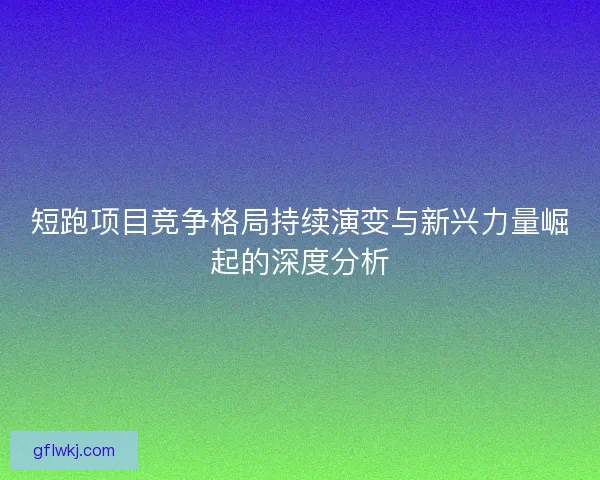 短跑项目竞争格局持续演变与新兴力量崛起的深度分析